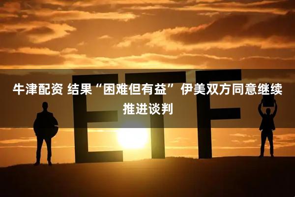 牛津配资 结果“困难但有益” 伊美双方同意继续推进谈判