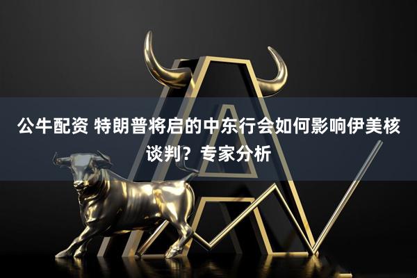 公牛配资 特朗普将启的中东行会如何影响伊美核谈判？专家分析
