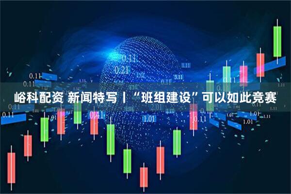 峪科配资 新闻特写丨“班组建设”可以如此竞赛