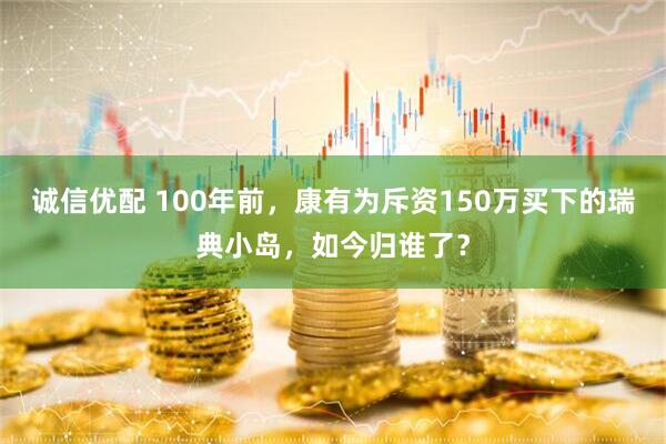 诚信优配 100年前，康有为斥资150万买下的瑞典小岛，如今归谁了？