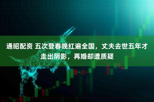 通昭配资 五次登春晚红遍全国，丈夫去世五年才走出阴影，再婚却遭质疑