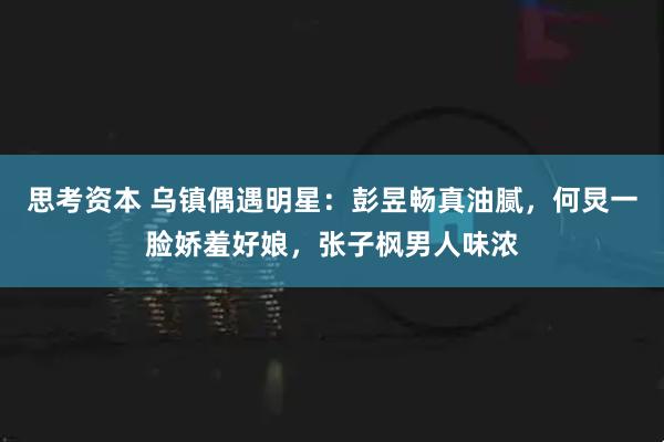 思考资本 乌镇偶遇明星：彭昱畅真油腻，何炅一脸娇羞好娘，张子枫男人味浓