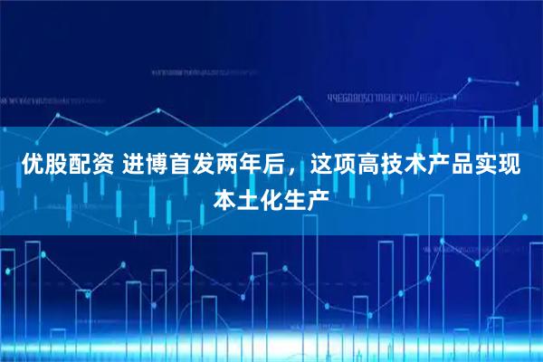 优股配资 进博首发两年后，这项高技术产品实现本土化生产