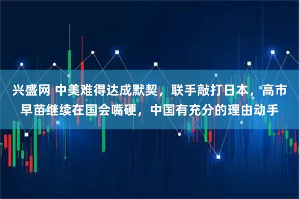 兴盛网 中美难得达成默契，联手敲打日本，高市早苗继续在国会嘴硬，中国有充分的理由动手
