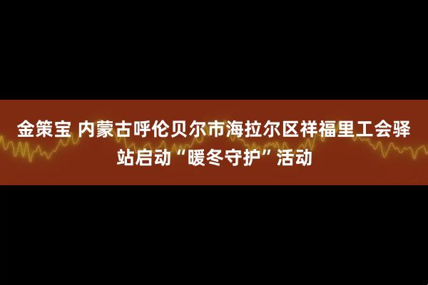 金策宝 内蒙古呼伦贝尔市海拉尔区祥福里工会驿站启动“暖冬守护”活动