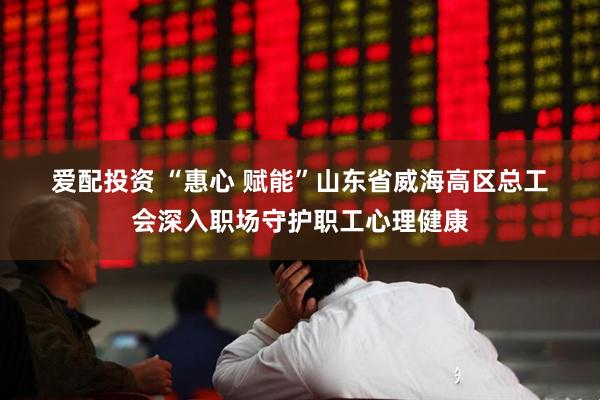 爱配投资 “惠心 赋能”山东省威海高区总工会深入职场守护职工心理健康