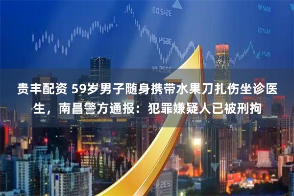 贵丰配资 59岁男子随身携带水果刀扎伤坐诊医生，南昌警方通报：犯罪嫌疑人已被刑拘