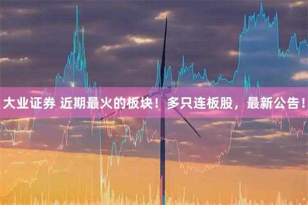 大业证券 近期最火的板块！多只连板股，最新公告！