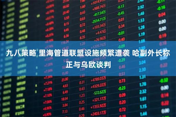 九八策略 里海管道联盟设施频繁遭袭 哈副外长称正与乌欧谈判