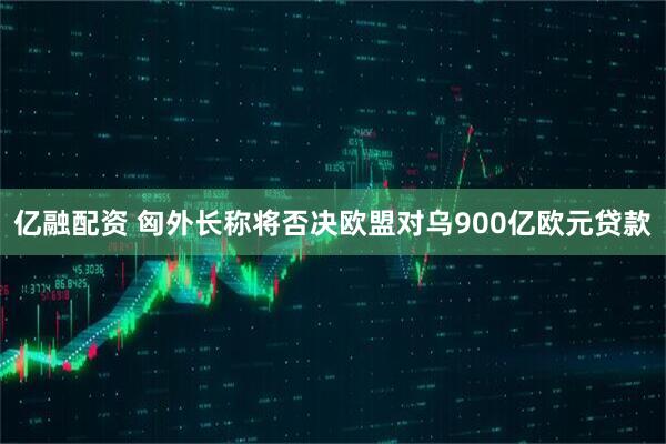亿融配资 匈外长称将否决欧盟对乌900亿欧元贷款